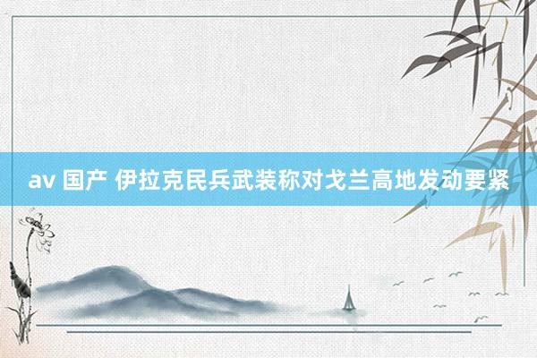 av 国产 伊拉克民兵武装称对戈兰高地发动要紧