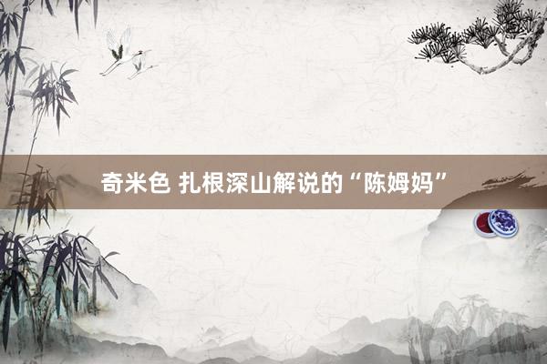 奇米色 扎根深山解说的“陈姆妈”
