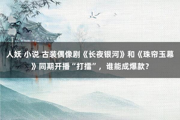 人妖 小说 古装偶像剧《长夜银河》和《珠帘玉幕》同期开播“打擂”，谁能成爆款？