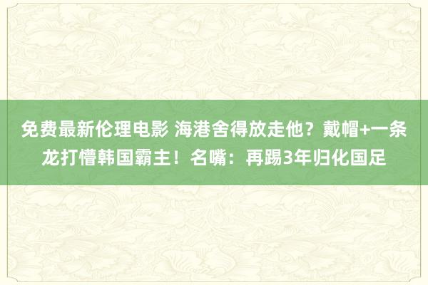免费最新伦理电影 海港舍得放走他？戴帽+一条龙打懵韩国霸主！名嘴：再踢3年归化国足