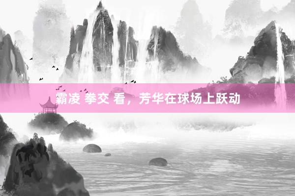 霸凌 拳交 看，芳华在球场上跃动