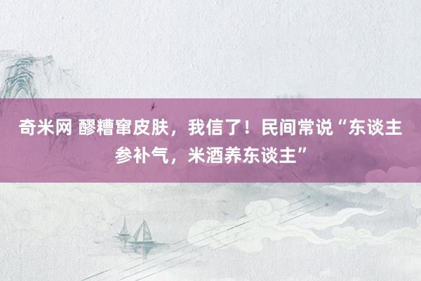 奇米网 醪糟窜皮肤，我信了！民间常说“东谈主参补气，米酒养东谈主”