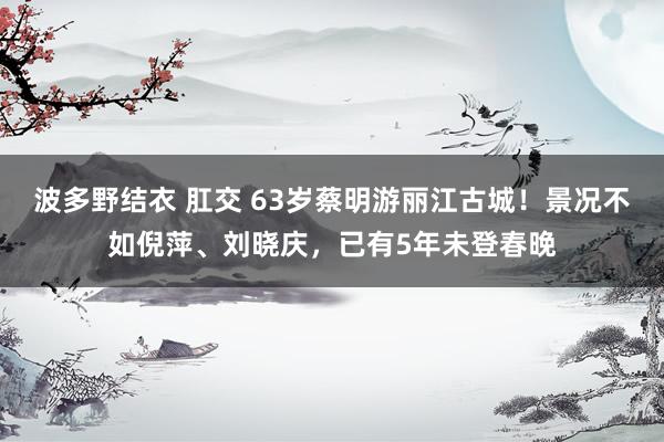 波多野结衣 肛交 63岁蔡明游丽江古城！景况不如倪萍、刘晓庆，已有5年未登春晚
