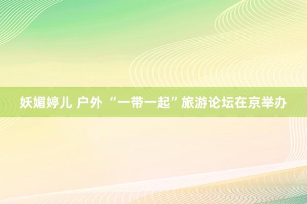 妖媚婷儿 户外 “一带一起”旅游论坛在京举办
