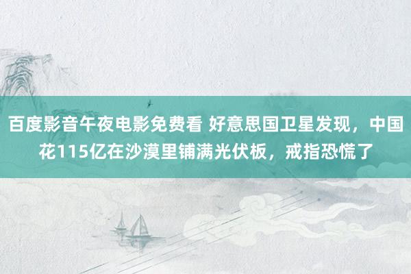 百度影音午夜电影免费看 好意思国卫星发现，中国花115亿在沙漠里铺满光伏板，戒指恐慌了