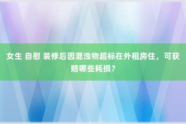女生 自慰 装修后因混浊物超标在外租房住，可获赔哪些耗损？