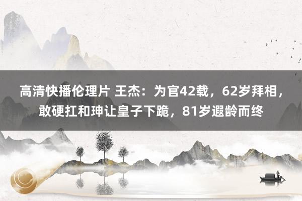 高清快播伦理片 王杰：为官42载，62岁拜相，敢硬扛和珅让皇子下跪，81岁遐龄而终