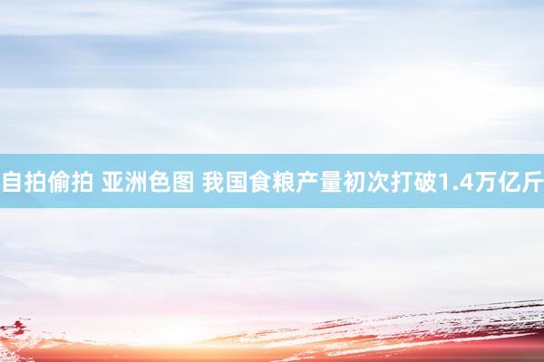 自拍偷拍 亚洲色图 我国食粮产量初次打破1.4万亿斤