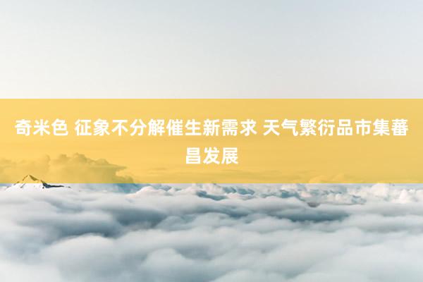 奇米色 征象不分解催生新需求 天气繁衍品市集蕃昌发展