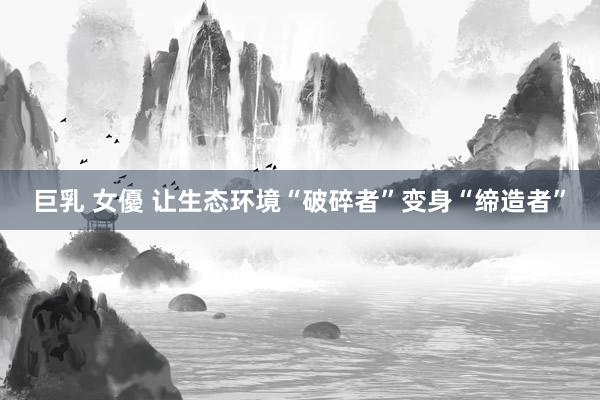 巨乳 女優 让生态环境“破碎者”变身“缔造者”