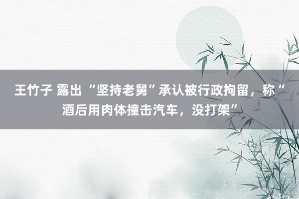 王竹子 露出 “坚持老舅”承认被行政拘留，称“酒后用肉体撞击汽车，没打架”