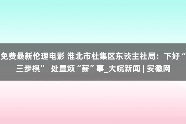 免费最新伦理电影 淮北市杜集区东谈主社局：下好“三步棋”  处置烦“薪”事_大皖新闻 | 安徽网