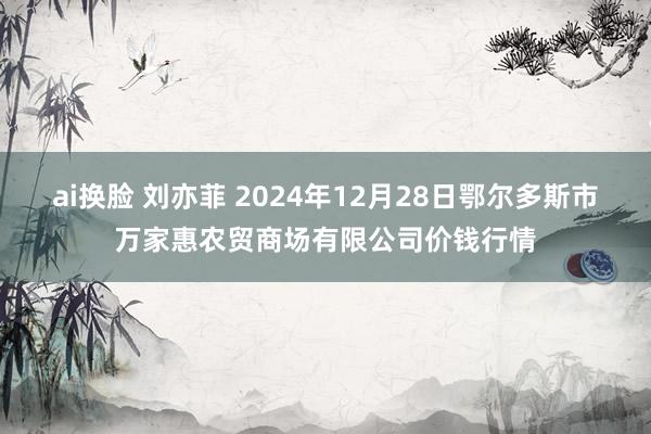 ai换脸 刘亦菲 2024年12月28日鄂尔多斯市万家惠农贸商场有限公司价钱行情