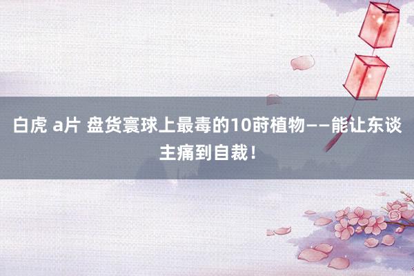 白虎 a片 盘货寰球上最毒的10莳植物——能让东谈主痛到自裁！