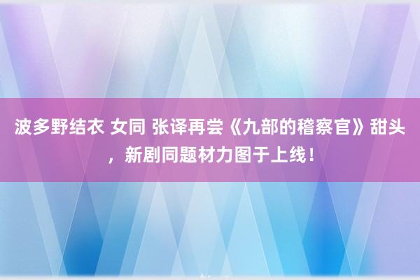 波多野结衣 女同 张译再尝《九部的稽察官》甜头，新剧同题材力图于上线！