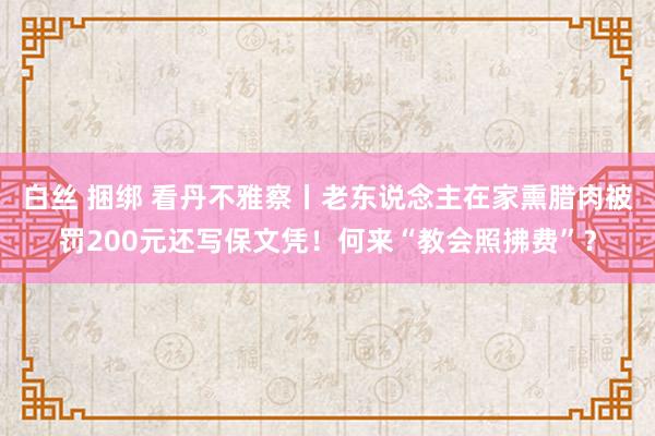 白丝 捆绑 看丹不雅察丨老东说念主在家熏腊肉被罚200元还写保文凭！何来“教会照拂费”？