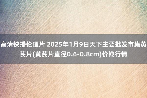 高清快播伦理片 2025年1月9日天下主要批发市集黄芪片(黄芪片直径0.6-0.8cm)价钱行情