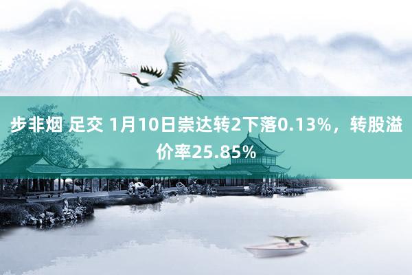步非烟 足交 1月10日崇达转2下落0.13%，转股溢价率25.85%