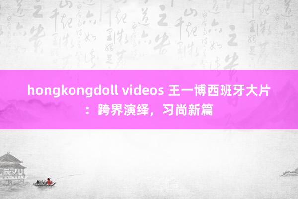 hongkongdoll videos 王一博西班牙大片：跨界演绎，习尚新篇