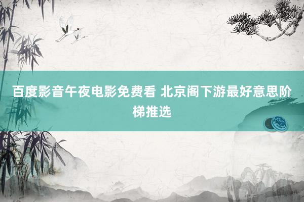 百度影音午夜电影免费看 北京阁下游最好意思阶梯推选