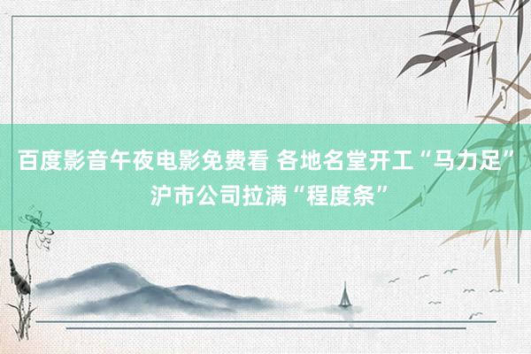 百度影音午夜电影免费看 各地名堂开工“马力足” 沪市公司拉满“程度条”
