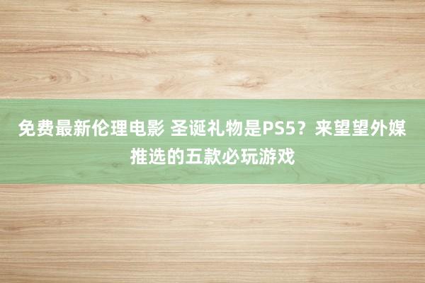 免费最新伦理电影 圣诞礼物是PS5？来望望外媒推选的五款必玩游戏