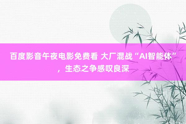 百度影音午夜电影免费看 大厂混战“AI智能体”，生态之争感叹良深