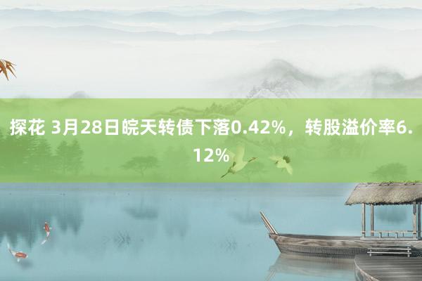 探花 3月28日皖天转债下落0.42%，转股溢价率6.12%