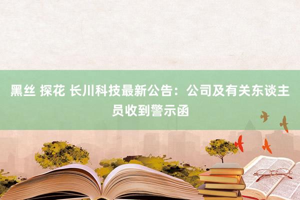 黑丝 探花 长川科技最新公告：公司及有关东谈主员收到警示函