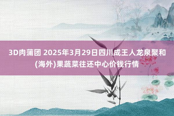 3D肉蒲团 2025年3月29日四川成王人龙泉聚和(海外)果蔬菜往还中心价钱行情