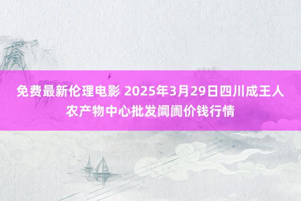 免费最新伦理电影 2025年3月29日四川成王人农产物中心批发阛阓价钱行情