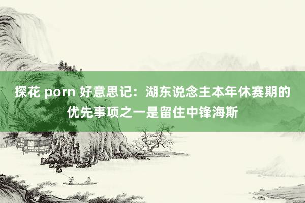 探花 porn 好意思记：湖东说念主本年休赛期的优先事项之一是留住中锋海斯