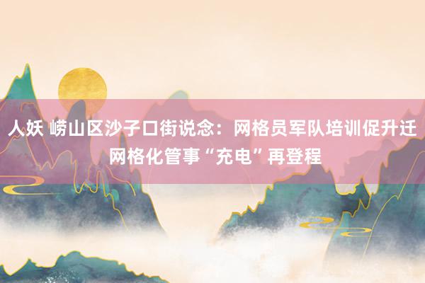人妖 崂山区沙子口街说念：网格员军队培训促升迁 网格化管事“充电”再登程