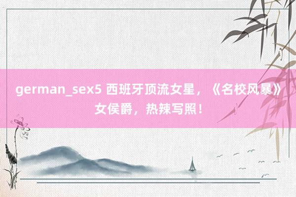 german_sex5 西班牙顶流女星，《名校风暴》女侯爵，热辣写照！
