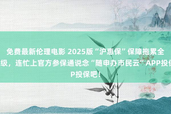 免费最新伦理电影 2025版“沪惠保”保障拖累全面升级，连忙上官方参保通说念“随申办市民云”APP投保吧！
