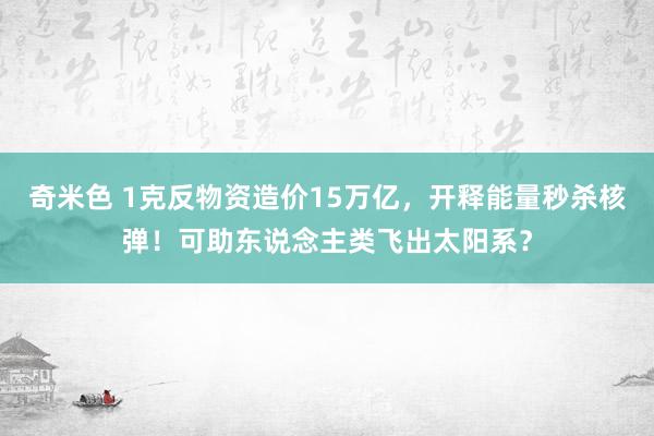 奇米色 1克反物资造价15万亿，开释能量秒杀核弹！可助东说念主类飞出太阳系？